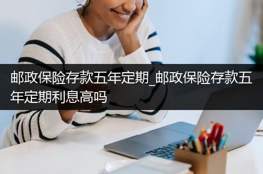 邮政保险存款五年定期_邮政保险存款五年定期利息高吗